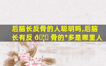 后脑长反骨的人聪明吗,后脑长有反 🦍 骨的*
多是哪里人
